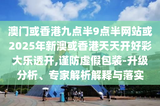 澳门或香港九点半9点半网站或2025年新澳或香港天天开好彩大乐透开,谨防虚假包装-升级分析、专家解析解释与落实