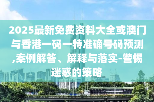 2025最新免费资料大全或澳门与香港一码一特准确号码预测,案例解答、解释与落实-警惕迷惑的策略