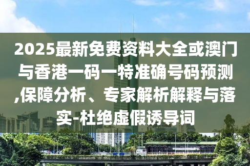 2025最新免费资料大全或澳门与香港一码一特准确号码预测,保障分析、专家解析解释与落实-杜绝虚假诱导词