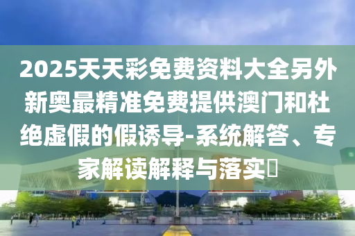 2025天天彩免费资料大全另外新奥最精准免费提供澳门和杜绝虚假的假诱导-系统解答、专家解读解释与落实​